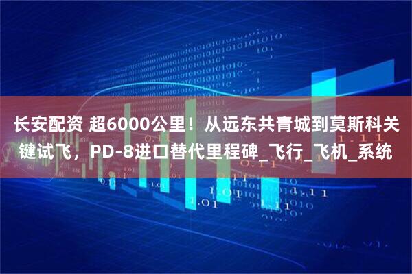 长安配资 超6000公里！从远东共青城到莫斯科关键试飞，PD-8进口替代里程碑_飞行_飞机_系统