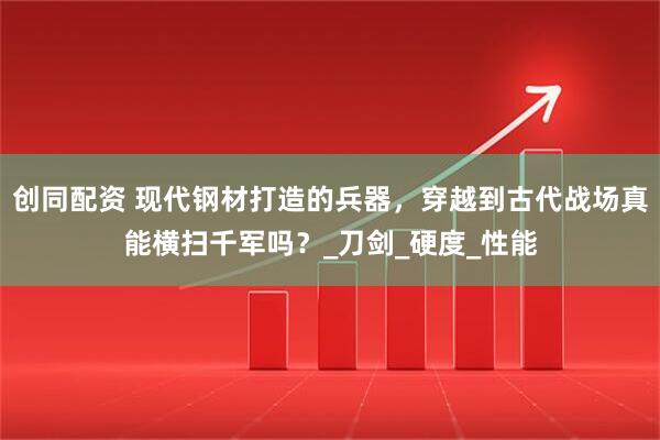创同配资 现代钢材打造的兵器，穿越到古代战场真能横扫千军吗？_刀剑_硬度_性能