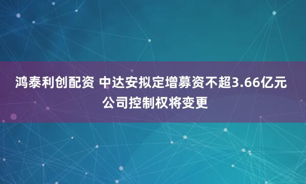 鸿泰利创配资 中达安拟定增募资不超3.66亿元  公司控制权将变更