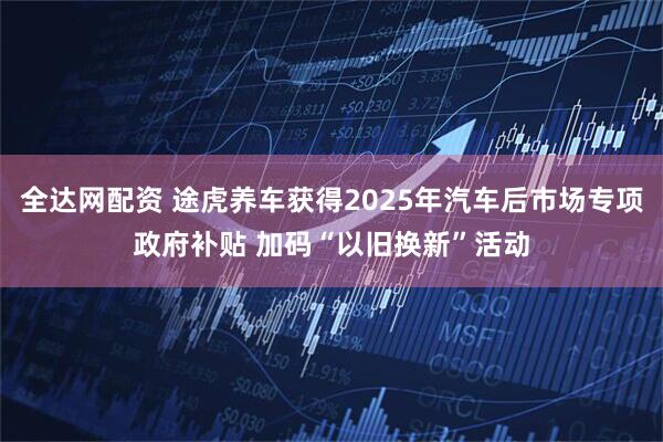 全达网配资 途虎养车获得2025年汽车后市场专项政府补贴 加码“以旧换新”活动