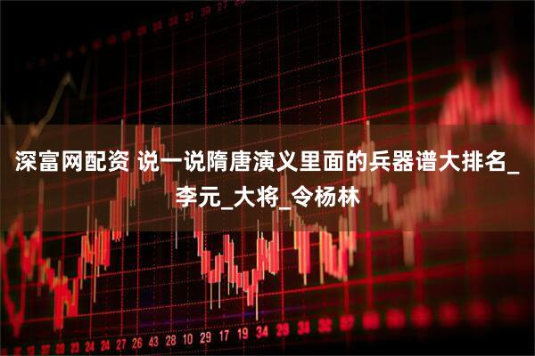 深富网配资 说一说隋唐演义里面的兵器谱大排名_李元_大将_令杨林