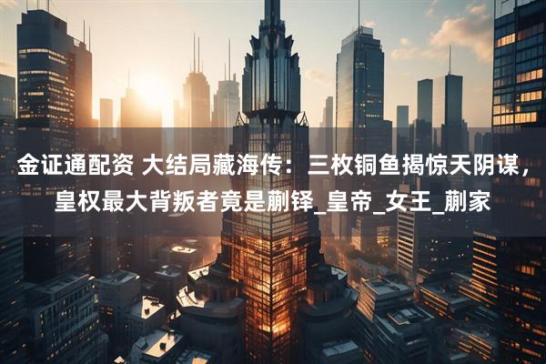 金证通配资 大结局藏海传：三枚铜鱼揭惊天阴谋，皇权最大背叛者竟是蒯铎_皇帝_女王_蒯家
