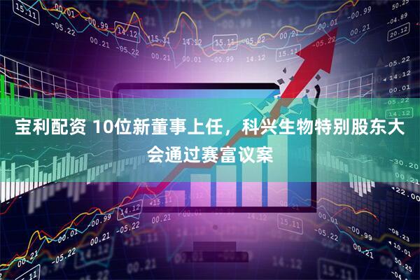 宝利配资 10位新董事上任，科兴生物特别股东大会通过赛富议案