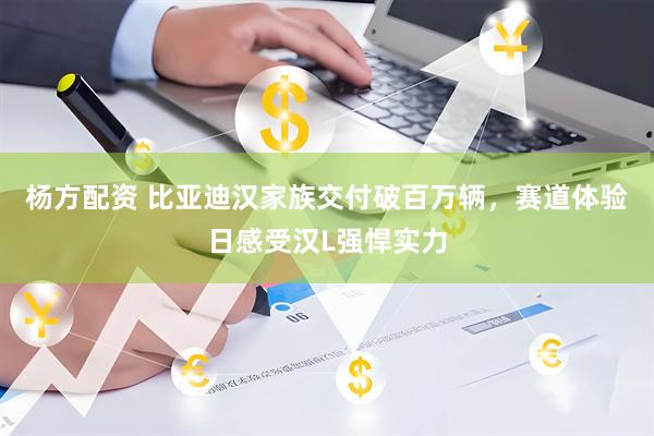 杨方配资 比亚迪汉家族交付破百万辆，赛道体验日感受汉L强悍实力