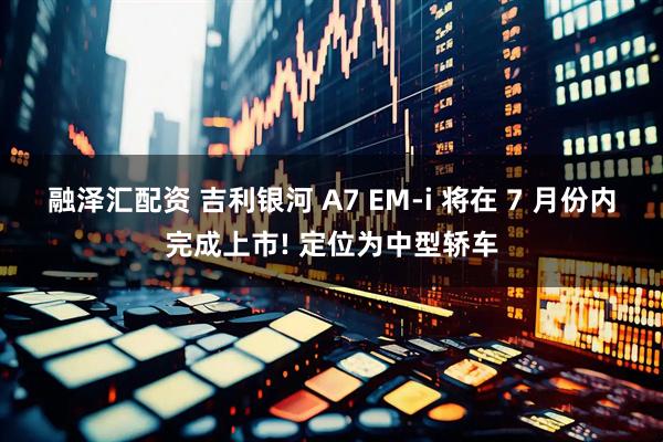 融泽汇配资 吉利银河 A7 EM-i 将在 7 月份内完成上市! 定位为中型轿车
