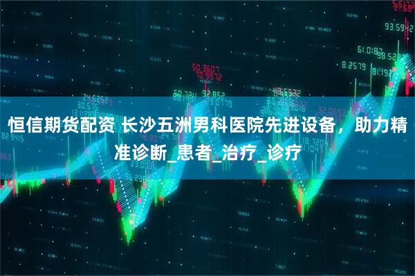 恒信期货配资 长沙五洲男科医院先进设备，助力精准诊断_患者_治疗_诊疗
