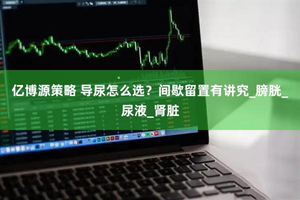 亿博源策略 导尿怎么选？间歇留置有讲究_膀胱_尿液_肾脏