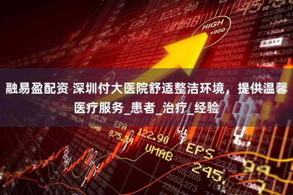 融易盈配资 深圳付大医院舒适整洁环境，提供温馨医疗服务_患者_治疗_经验