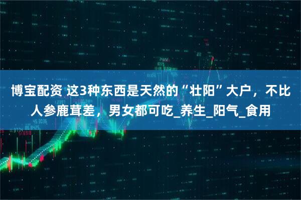 博宝配资 这3种东西是天然的“壮阳”大户，不比人参鹿茸差，男女都可吃_养生_阳气_食用