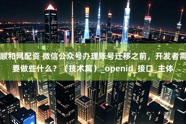 顺和网配资 微信公众号办理账号迁移之前，开发者需要做些什么？（技术篇）_openid_接口_主体