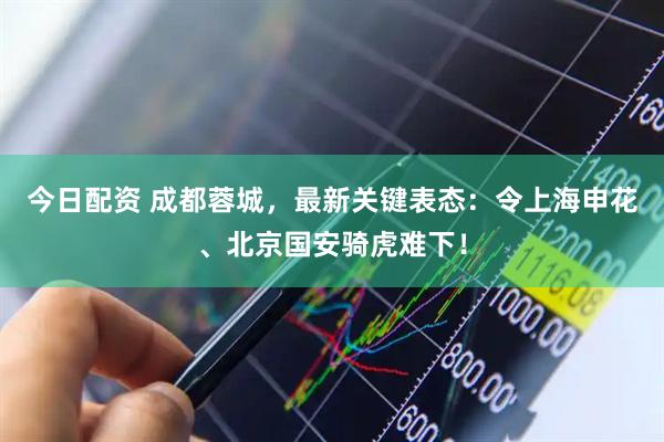 今日配资 成都蓉城，最新关键表态：令上海申花、北京国安骑虎难下！