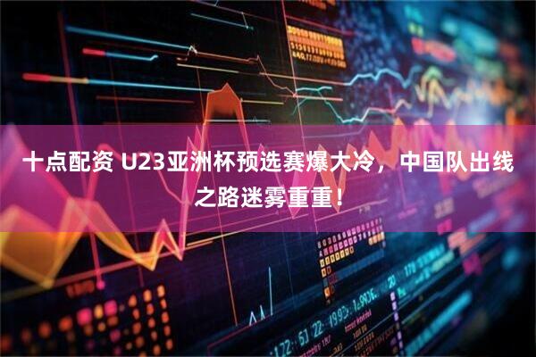 十点配资 U23亚洲杯预选赛爆大冷，中国队出线之路迷雾重重！