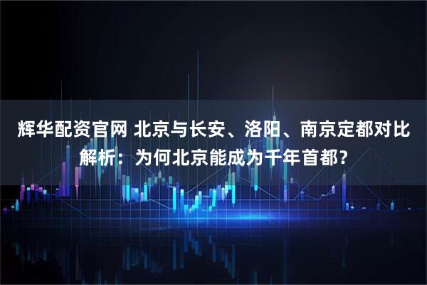 辉华配资官网 北京与长安、洛阳、南京定都对比解析：为何北京能成为千年首都？