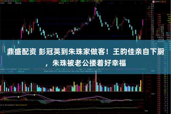 鼎盛配资 彭冠英到朱珠家做客！王昀佳亲自下厨，朱珠被老公搂着好幸福