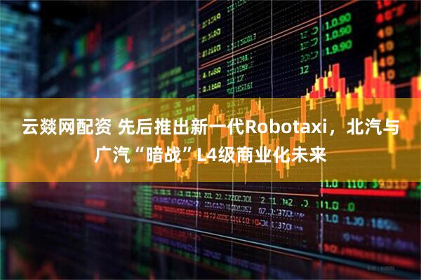 云燚网配资 先后推出新一代Robotaxi，北汽与广汽“暗战”L4级商业化未来