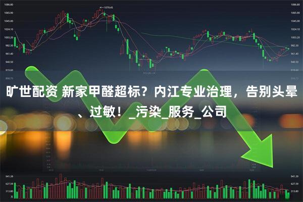 旷世配资 新家甲醛超标？内江专业治理，告别头晕、过敏！_污染_服务_公司