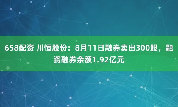 658配资 川恒股份：8月11日融券卖出300股，融资融券余额1.92亿元