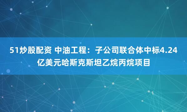 51炒股配资 中油工程：子公司联合体中标4.24亿美元哈斯克斯坦乙烷丙烷项目