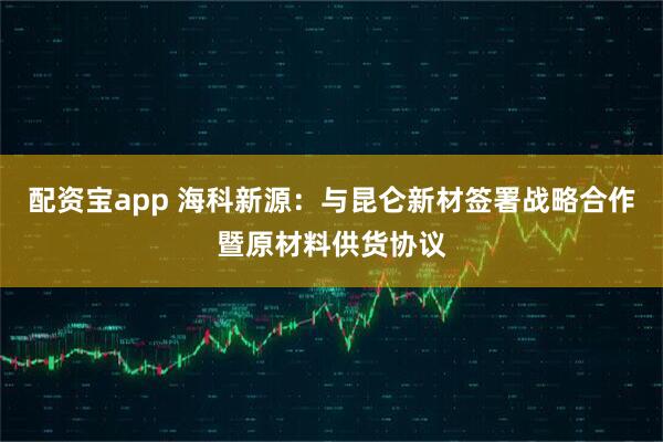 配资宝app 海科新源：与昆仑新材签署战略合作暨原材料供货协议