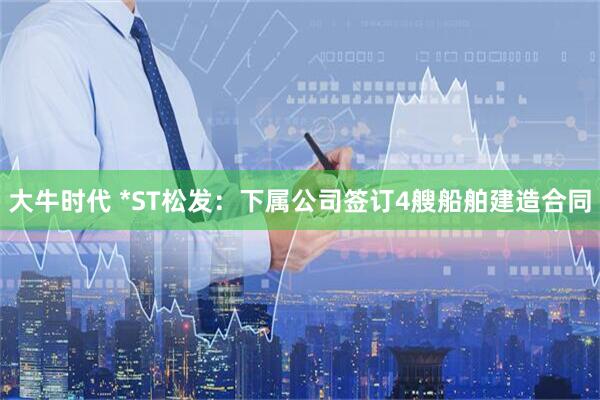 大牛时代 *ST松发：下属公司签订4艘船舶建造合同