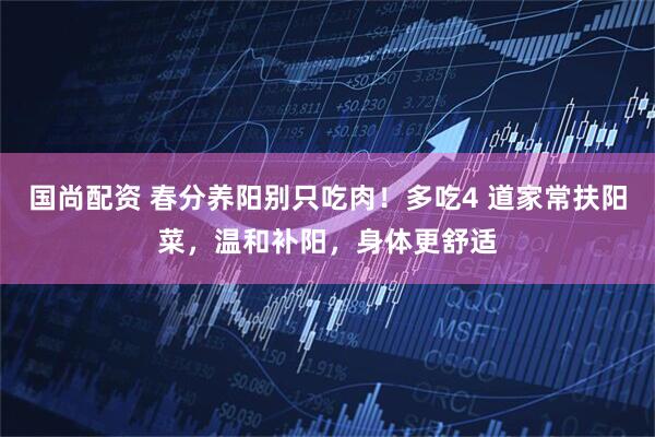 国尚配资 春分养阳别只吃肉！多吃4 道家常扶阳菜，温和补阳，身体更舒适