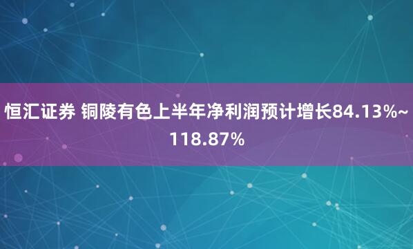 恒汇证券 铜陵有色上半年净利润预计增长84.13%~118.87%