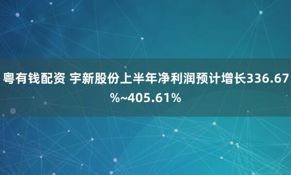 粤有钱配资 宇新股份上半年净利润预计增长336.67%~405.61%
